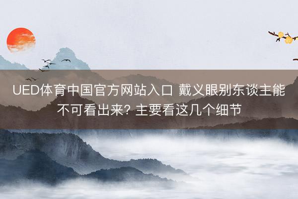UED体育中国官方网站入口 戴义眼别东谈主能不可看出来? 主要看这几个细节