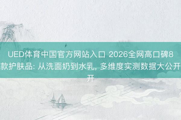 UED体育中国官方网站入口 2026全网高口碑8款护肤品: 从洗面奶到水乳， 多维度实测数据大公开