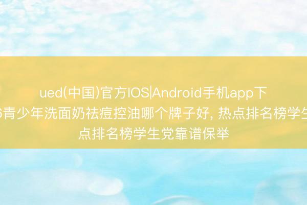 ued(中国)官方IOS|Android手机app下载入口 2026青少年洗面奶祛痘控油哪个牌子好， 热点排名榜学生党靠谱保举