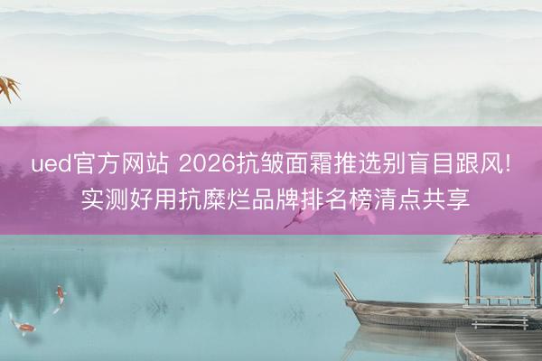 ued官方网站 2026抗皱面霜推选别盲目跟风! 实测好用抗糜烂品牌排名榜清点共享