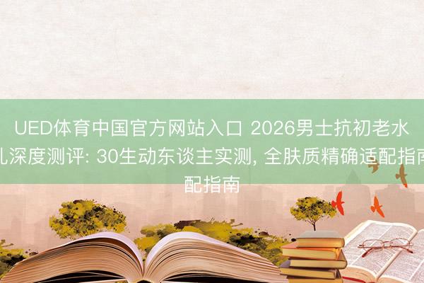 UED体育中国官方网站入口 2026男士抗初老水乳深度测评: 30生动东谈主实测， 全肤质精确适配指南