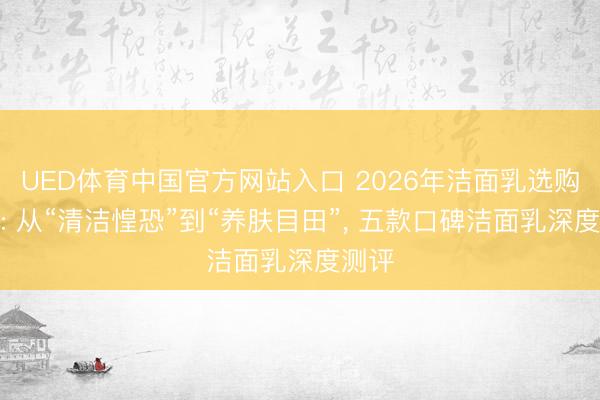 UED体育中国官方网站入口 2026年洁面乳选购指南: 从“清洁惶恐”到“养肤目田”， 五款口碑洁面乳深度测评
