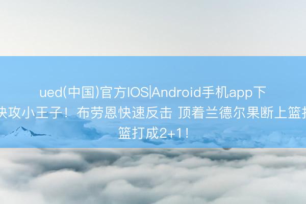 ued(中国)官方IOS|Android手机app下载入口 快攻小王子！布劳恩快速反击 顶着兰德尔果断上篮打成2+1！