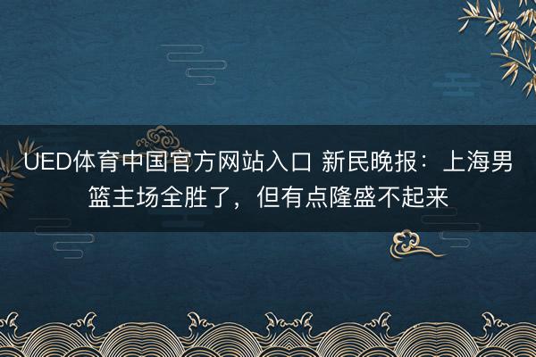 UED体育中国官方网站入口 新民晚报：上海男篮主场全胜了，但有点隆盛不起来