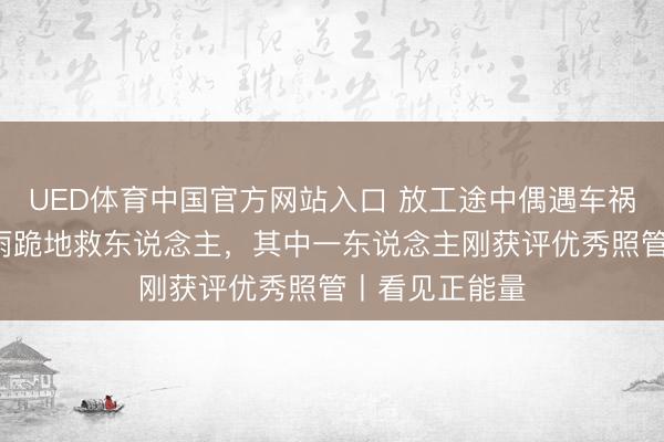 UED体育中国官方网站入口 放工途中偶遇车祸，7名照管冒雨跪地救东说念主，其中一东说念主刚获评优秀照管丨看见正能量