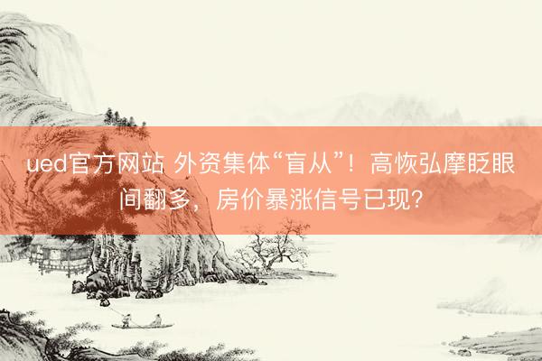 ued官方网站 外资集体“盲从”！高恢弘摩眨眼间翻多，房价暴涨信号已现？