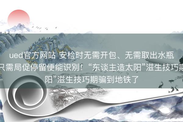 ued官方网站 安检时无需开包、无需取出水瓶或充电宝，只需局促停留便能识别！“东谈主造太阳”滋生技巧期骗到地铁了