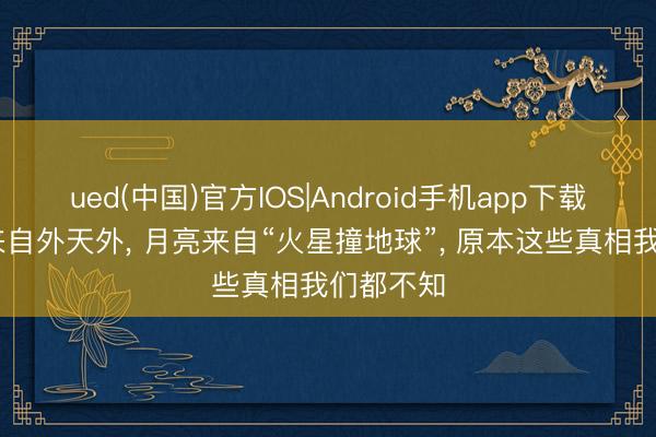 ued(中国)官方IOS|Android手机app下载入口 水来自外天外， 月亮来自“火星撞地球”， 原本这些真相我们都不知