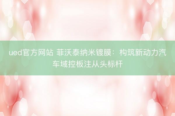 ued官方网站 菲沃泰纳米镀膜：构筑新动力汽车域控板注从头标杆