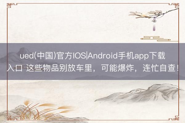 ued(中国)官方IOS|Android手机app下载入口 这些物品别放车里，可能爆炸，连忙自查！