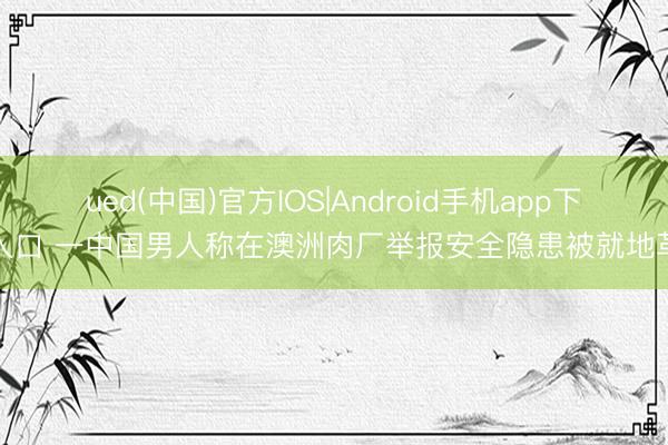 ued(中国)官方IOS|Android手机app下载入口 一中国男人称在澳洲肉厂举报安全隐患被就地革职
