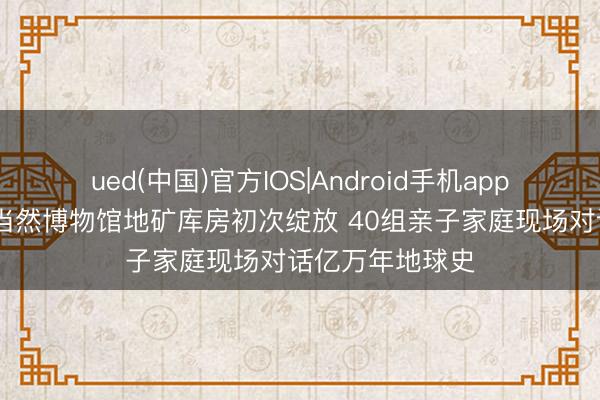 ued(中国)官方IOS|Android手机app下载入口 重庆当然博物馆地矿库房初次绽放 40组亲子家庭现场对话亿万年地球史