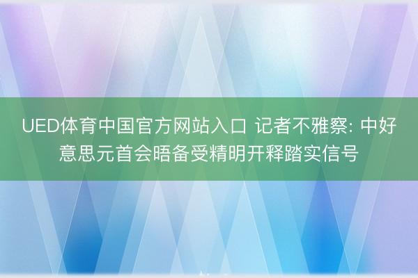 UED体育中国官方网站入口 记者不雅察: 中好意思元首会晤备受精明开释踏实信号