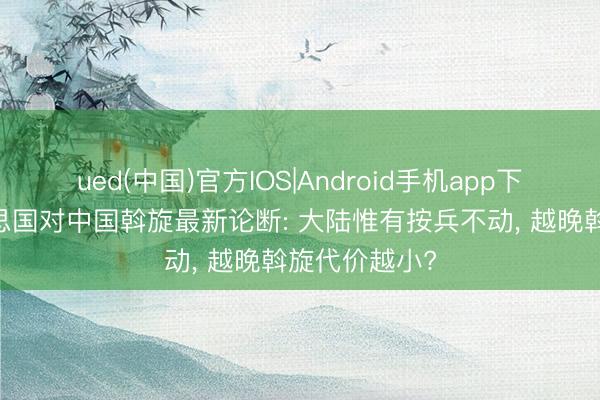ued(中国)官方IOS|Android手机app下载入口 好意思国对中国斡旋最新论断: 大陆惟有按兵不动, 越晚斡旋代价越小?