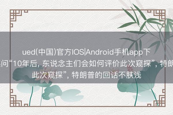 ued(中国)官方IOS|Android手机app下载入口 好意思媒问“10年后， 东说念主们会如何评价此次窥探”， 特朗普的回话不肤浅