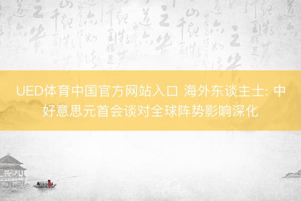 UED体育中国官方网站入口 海外东谈主士: 中好意思元首会谈对全球阵势影响深化