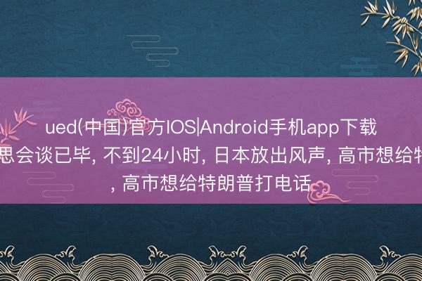ued(中国)官方IOS|Android手机app下载入口 中好意思会谈已毕， 不到24小时， 日本放出风声， 高市想给特朗普打电话