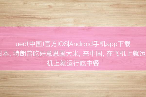 ued(中国)官方IOS|Android手机app下载入口 去日本， 特朗普吃好意思国大米， 来中国， 在飞机上就运行吃中餐