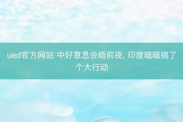 ued官方网站 中好意思会晤前夜, 印度暗暗搞了个大行动