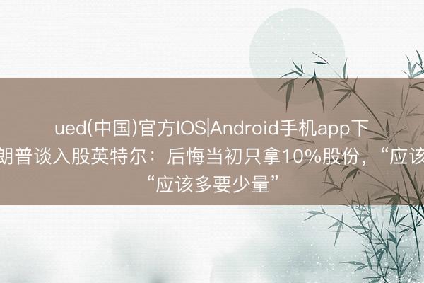 ued(中国)官方IOS|Android手机app下载入口 特朗普谈入股英特尔:后悔当初只拿10%股份,“应该多要少量”