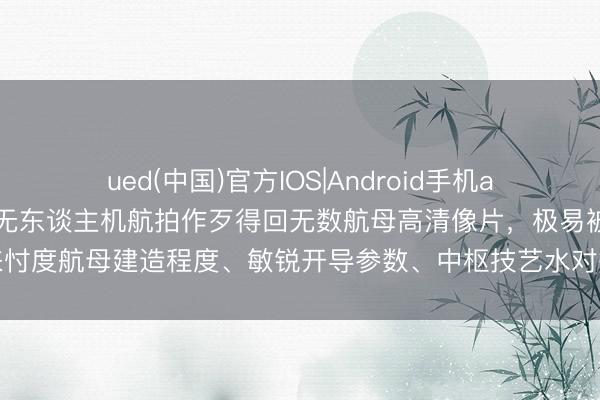 ued(中国)官方IOS|Android手机app下载入口 罗某违法用无东谈主机航拍作歹得回无数航母高清像片，极易被用来忖度航母建造程度、敏锐开导参数、中枢技艺水对等国度神秘，径直胁迫国防安全