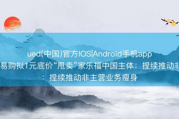 ued(中国)官方IOS|Android手机app下载入口 苏宁易购拟1元底价“甩卖”家乐福中国主体：捏续推动非主营业务瘦身