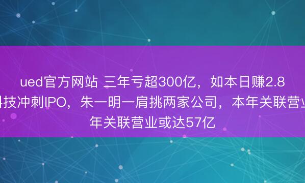 ued官方网站 三年亏超300亿，如本日赚2.8亿！长鑫科技冲刺IPO，朱一明一肩挑两家公司，本年关联营业或达57亿