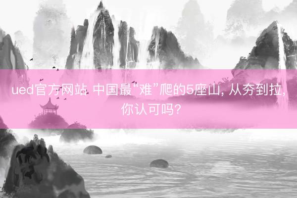 ued官方网站 中国最“难”爬的5座山， 从夯到拉， 你认可吗?