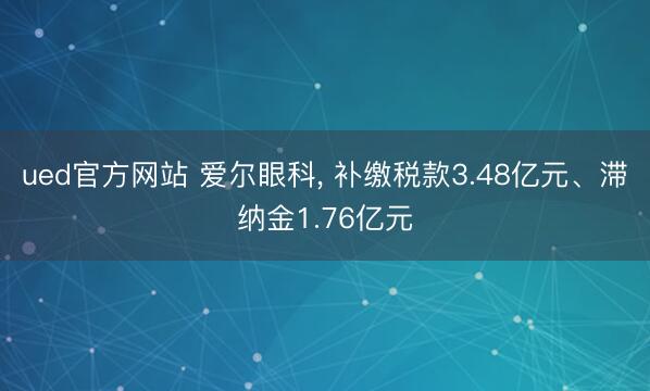 ued官方网站 爱尔眼科， 补缴税款3.48亿元、滞纳金1.76亿元