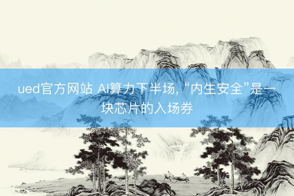 ued官方网站 AI算力下半场, “内生安全”是一块芯片的入场券