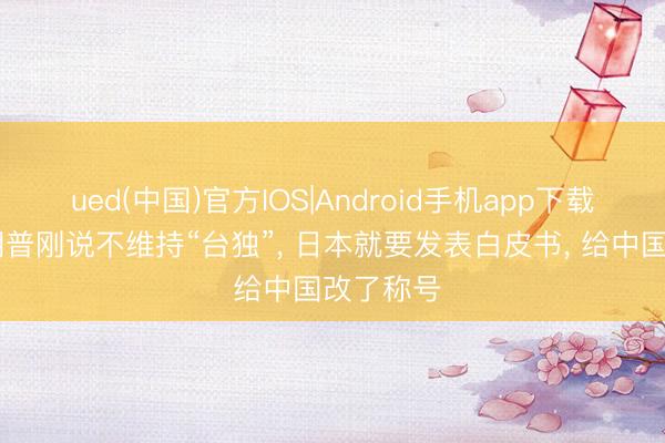 ued(中国)官方IOS|Android手机app下载入口 特朗普刚说不维持“台独”， 日本就要发表白皮书， 给中国改了称号