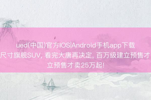 ued(中国)官方IOS|Android手机app下载入口 买全尺寸旗舰SUV， 看完大唐再决定， 百万级建立预售才卖25万起!