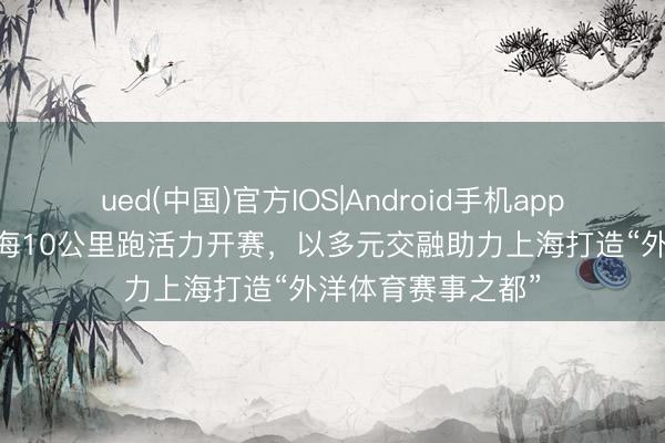 ued(中国)官方IOS|Android手机app下载入口 渣打上海10公里跑活力开赛，以多元交融助力上海打造“外洋体育赛事之都”