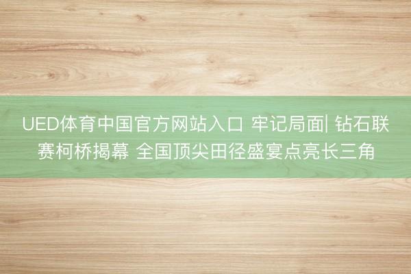 UED体育中国官方网站入口 牢记局面| 钻石联赛柯桥揭幕 全国顶尖田径盛宴点亮长三角