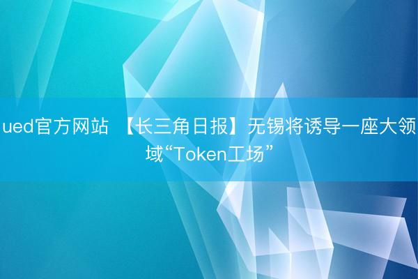 ued官方网站 【长三角日报】无锡将诱导一座大领域“Token工场”