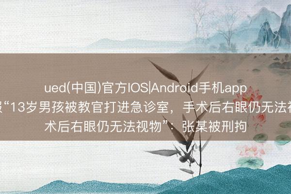 ued(中国)官方IOS|Android手机app下载入口 官方通报“13岁男孩被教官打进急诊室，手术后右眼仍无法视物”：张某被刑拘