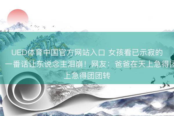 UED体育中国官方网站入口 女孩看已示寂的父亲，一番话让东说念主泪崩！网友：爸爸在天上急得团团转