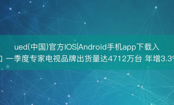 ued(中国)官方IOS|Android手机app下载入口 一季度专家电视品牌出货量达4712万台 年增3.3%