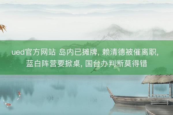 ued官方网站 岛内已摊牌， 赖清德被催离职， 蓝白阵营要掀桌， 国台办判断莫得错